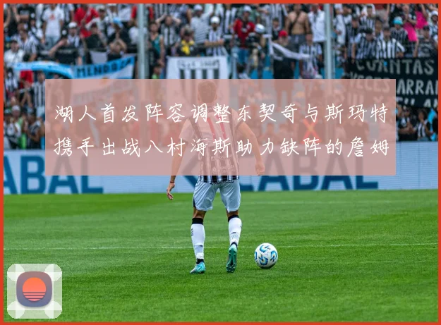 湖人首发阵容调整东契奇与斯玛特携手出战八村海斯助力缺阵的詹姆斯艾顿